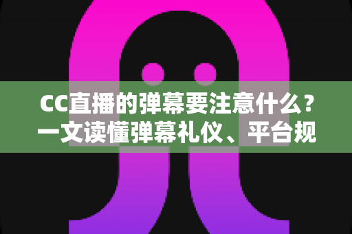 CC直播的弹幕要注意什么？一文读懂弹幕礼仪、平台规范与高效互动技巧，助你轻松成为人气直播间的优质观众