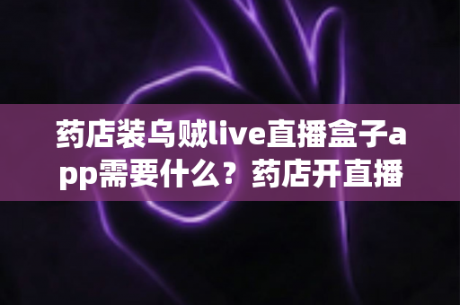 药店装乌贼live直播盒子app需要什么？药店开直播的设备、资质与合规全指南
