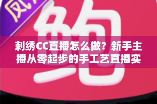 刺绣CC直播怎么做?新手主播从零起步的手工艺直播实战全攻略 刺绣CC直播怎么做?新手主播从零起步的手工艺直播实战全攻略
