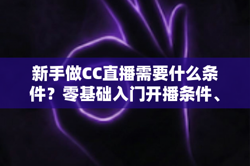 新手做CC直播需要什么条件？零基础入门开播条件、设备清单与成长攻略全解析