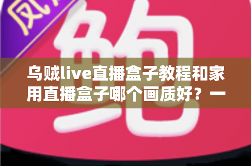 乌贼live直播盒子教程和家用直播盒子哪个画质好?一文读懂直播设备选购与实操全攻略 乌贼live直播盒子教程和家用直播盒子哪个画质好?一文读懂直播设备选购与实操全攻略