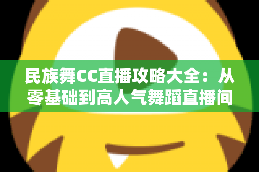 民族舞CC直播攻略大全：从零基础到高人气舞蹈直播间的完整实战指南