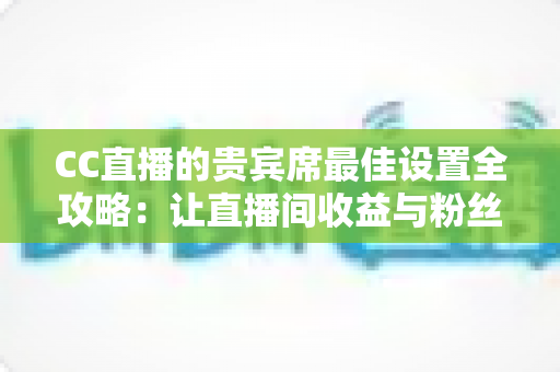 CC直播的贵宾席最佳设置全攻略：让直播间收益与粉丝黏性双提升的核心秘诀