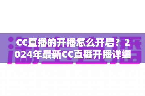 CC直播的开播怎么开启？2024年最新CC直播开播详细教程与新手指南