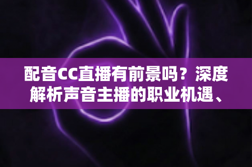 配音CC直播有前景吗？深度解析声音主播的职业机遇、变现路径与未来发展趋势