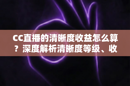 CC直播的清晰度收益怎么算？深度解析清晰度等级、收益构成与主播涨收实战指南