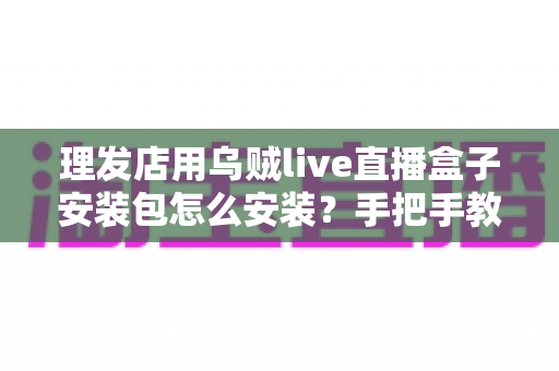 理发店用乌贼live直播盒子安装包怎么安装？手把手教你完成安装调试的完整实用教程
