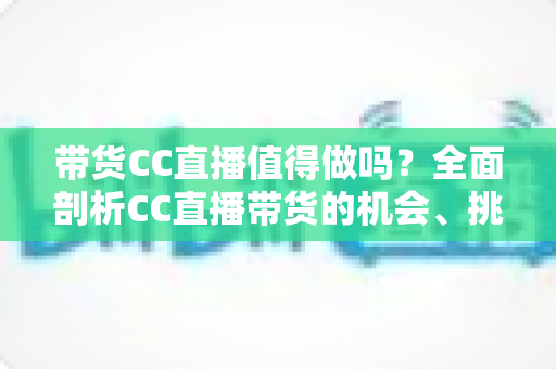 带货CC直播值得做吗？全面剖析CC直播带货的机会、挑战与实操攻略