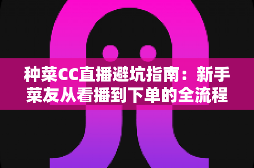 种菜CC直播避坑指南:新手菜友从看播到下单的全流程防坑手册 种菜CC直播避坑指南:新手菜友从看播到下单的全流程防坑手册