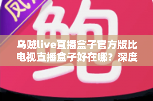 乌贼live直播盒子官方版比电视直播盒子好在哪?深度对比解析助你选对大屏观影方案 乌贼live直播盒子官方版比电视直播盒子好在哪?深度对比解析助你选对大屏观影方案
