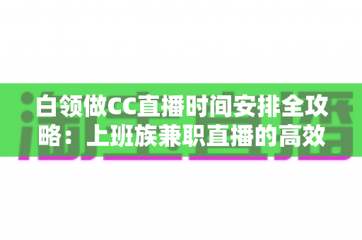 白领做CC直播时间安排全攻略:上班族兼职直播的高效时间管理指南 白领做CC直播时间安排全攻略:上班族兼职直播的高效时间管理指南