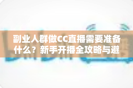 副业人群做CC直播需要准备什么？新手开播全攻略与避坑指南