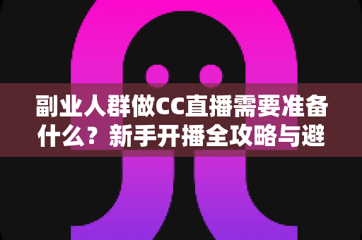 副业人群做CC直播需要准备什么？新手开播全攻略与避坑指南