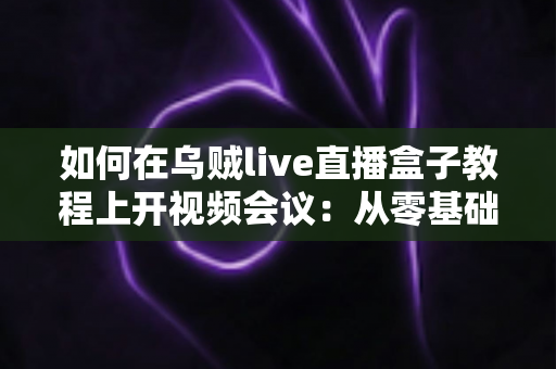 如何在乌贼live直播盒子教程上开视频会议:从零基础到熟练操作的全流程实用指南 如何在乌贼live直播盒子教程上开视频会议:从零基础到熟练操作的全流程实用指南