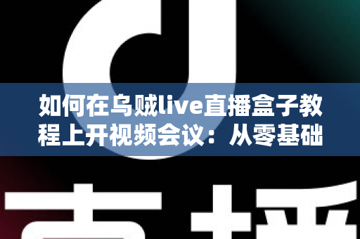 如何在乌贼live直播盒子教程上开视频会议：从零基础到熟练操作的全流程实用指南