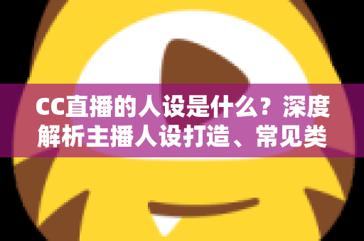 CC直播的人设是什么?深度解析主播人设打造、常见类型与运营全攻略 CC直播的人设是什么?深度解析主播人设打造、常见类型与运营全攻略