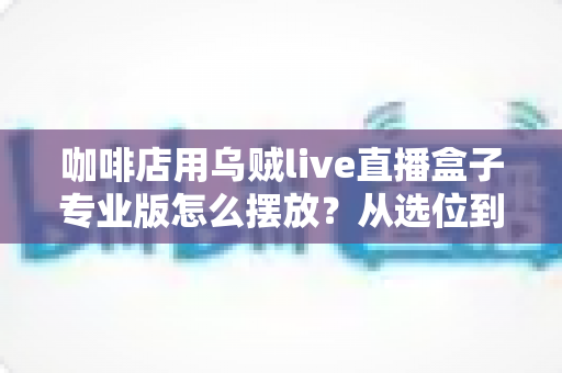 咖啡店用乌贼live直播盒子专业版怎么摆放?从选位到布光的高人气直播布置全攻略 咖啡店用乌贼live直播盒子专业版怎么摆放?从选位到布光的高人气直播布置全攻略
