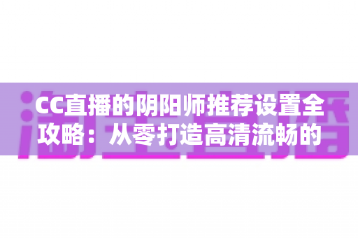 CC直播的阴阳师推荐设置全攻略：从零打造高清流畅的式神直播间