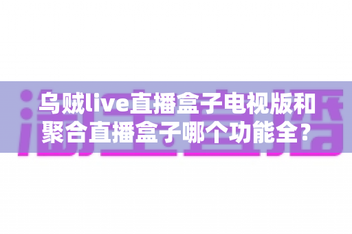 乌贼live直播盒子电视版和聚合直播盒子哪个功能全？深度评测对比帮你选对大屏直播方案