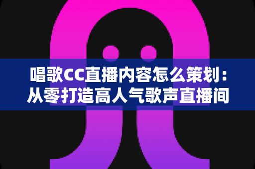 唱歌CC直播内容怎么策划:从零打造高人气歌声直播间的全流程实战指南 唱歌CC直播内容怎么策划:从零打造高人气歌声直播间的全流程实战指南