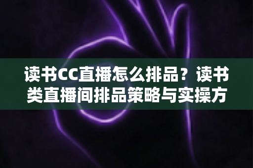 读书CC直播怎么排品?读书类直播间排品策略与实操方法全解析 读书CC直播怎么排品?读书类直播间排品策略与实操方法全解析