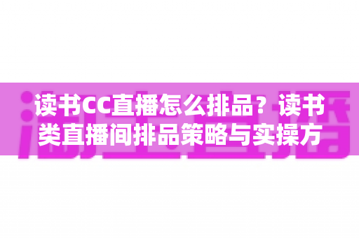 读书CC直播怎么排品?读书类直播间排品策略与实操方法全解析 读书CC直播怎么排品?读书类直播间排品策略与实操方法全解析