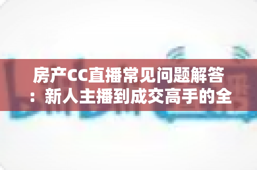 房产CC直播常见问题解答：新人主播到成交高手的全流程指南