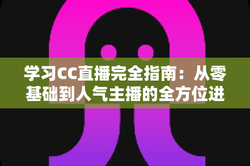 学习CC直播完全指南：从零基础到人气主播的全方位进阶攻略