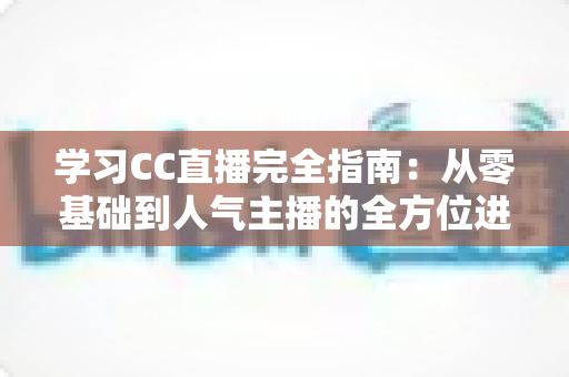 学习CC直播完全指南：从零基础到人气主播的全方位进阶攻略