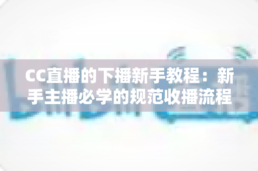 CC直播的下播新手教程:新手主播必学的规范收播流程与实用涨粉技巧全解析 CC直播的下播新手教程:新手主播必学的规范收播流程与实用涨粉技巧全解析