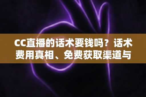 CC直播的话术要钱吗？话术费用真相、免费获取渠道与避坑指南全解析