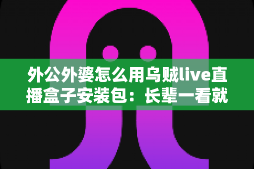 外公外婆怎么用乌贼live直播盒子安装包：长辈一看就懂的直播设备安装使用全攻略