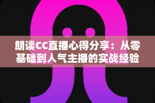 朗读CC直播心得分享:从零基础到人气主播的实战经验与全流程技巧指南 朗读CC直播心得分享:从零基础到人气主播的实战经验与全流程技巧指南