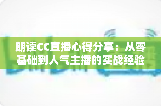 朗读CC直播心得分享:从零基础到人气主播的实战经验与全流程技巧指南 朗读CC直播心得分享:从零基础到人气主播的实战经验与全流程技巧指南
