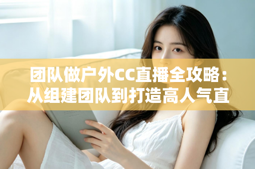 团队做户外CC直播全攻略:从组建团队到打造高人气直播间的实战指南 团队做户外CC直播全攻略:从组建团队到打造高人气直播间的实战指南