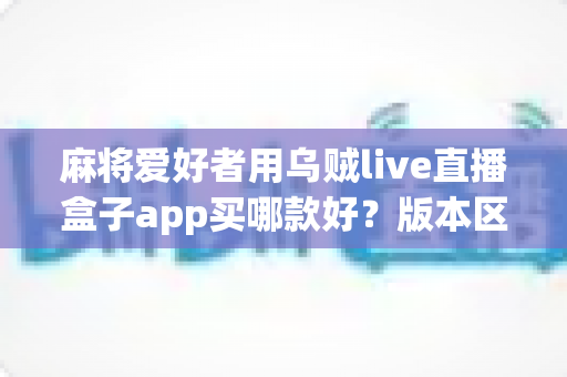麻将爱好者用乌贼live直播盒子app买哪款好？版本区别、选购要点与避坑指南全解析