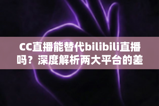 CC直播能替代bilibili直播吗?深度解析两大平台的差异与用户选择全指南 CC直播能替代bilibili直播吗?深度解析两大平台的差异与用户选择全指南