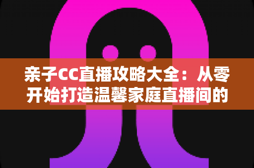 亲子CC直播攻略大全:从零开始打造温馨家庭直播间的实用指南 亲子CC直播攻略大全:从零开始打造温馨家庭直播间的实用指南