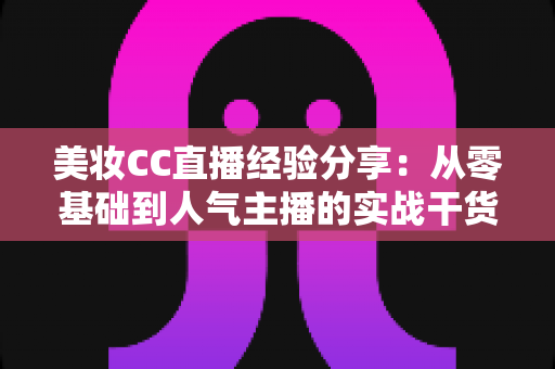 美妆CC直播经验分享：从零基础到人气主播的实战干货全解析