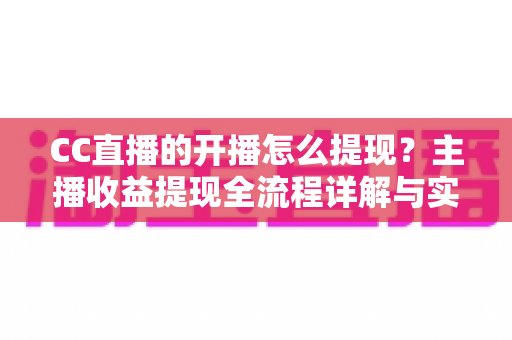 CC直播的开播怎么提现？主播收益提现全流程详解与实用指南