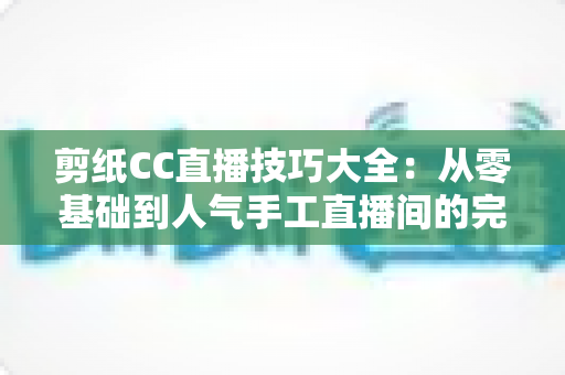 剪纸CC直播技巧大全:从零基础到人气手工直播间的完整实战指南 剪纸CC直播技巧大全:从零基础到人气手工直播间的完整实战指南