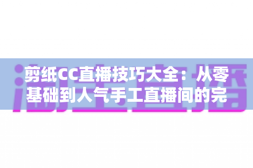 剪纸CC直播技巧大全：从零基础到人气手工直播间的完整实战指南