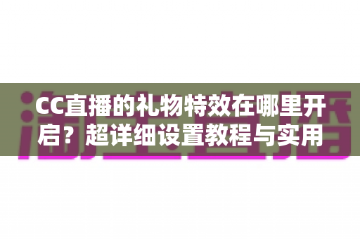 CC直播的礼物特效在哪里开启?超详细设置教程与实用指南 CC直播的礼物特效在哪里开启?超详细设置教程与实用指南