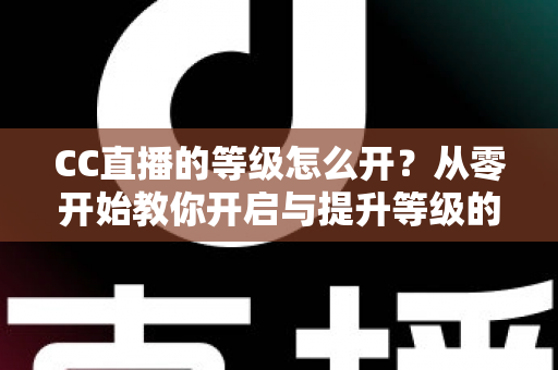 CC直播的等级怎么开?从零开始教你开启与提升等级的完整攻略 CC直播的等级怎么开?从零开始教你开启与提升等级的完整攻略