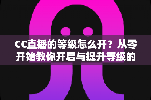 CC直播的等级怎么开?从零开始教你开启与提升等级的完整攻略 CC直播的等级怎么开?从零开始教你开启与提升等级的完整攻略