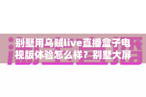 别墅用乌贼live直播盒子电视版体验怎么样?别墅大屏影音场景下的真实使用评测与选购避坑指南 别墅用乌贼live直播盒子电视版体验怎么样?别墅大屏影音场景下的真实使用评测与选购避坑指南