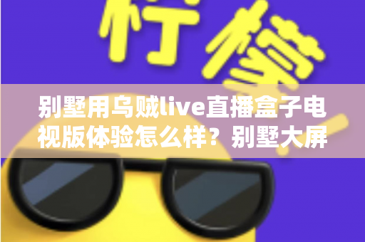 别墅用乌贼live直播盒子电视版体验怎么样?别墅大屏影音场景下的真实使用评测与选购避坑指南 别墅用乌贼live直播盒子电视版体验怎么样?别墅大屏影音场景下的真实使用评测与选购避坑指南