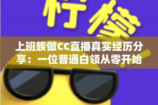 上班族做CC直播真实经历分享:一位普通白领从零开始兼职直播的心路历程与干货总结 上班族做CC直播真实经历分享:一位普通白领从零开始兼职直播的心路历程与干货总结