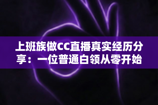 上班族做CC直播真实经历分享:一位普通白领从零开始兼职直播的心路历程与干货总结 上班族做CC直播真实经历分享:一位普通白领从零开始兼职直播的心路历程与干货总结