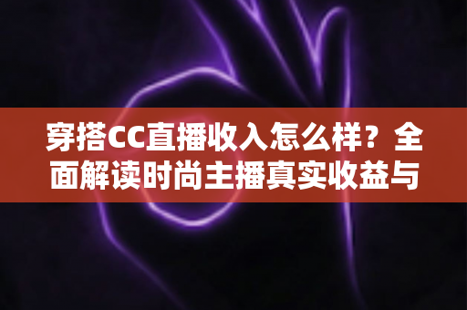 穿搭CC直播收入怎么样？全面解读时尚主播真实收益与赚钱全攻略